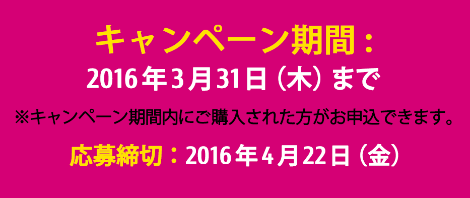キャンペーン期間：～ 2016年3月31日（木） ※キャンペーン期間内にご購入された方がお申込みできます。 応募締切：2016年4月22日（金）